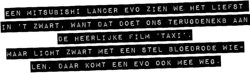 EEN MITSUBISHI LANCER EVO ZIEN WE HET LIEFST IN ‘T ZWART, WANT DAT DOET ONS TERUGDENEKB AAN DE HEERLIJKE FILM ‘TAXI’....